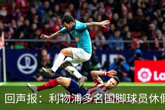 回声报：利物浦多名国脚球员休假，届时可能直接飞美国与球队会和