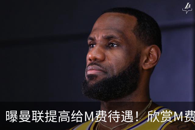 曝曼联提高给M费待遇！欣赏M费六大原因揭秘，但拉爵在估值上失算